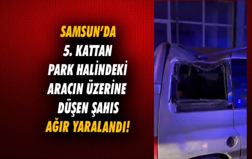 Samsun'da 5. kattan park halindeki aracın üzerine düşen şahıs ağır yaralandı