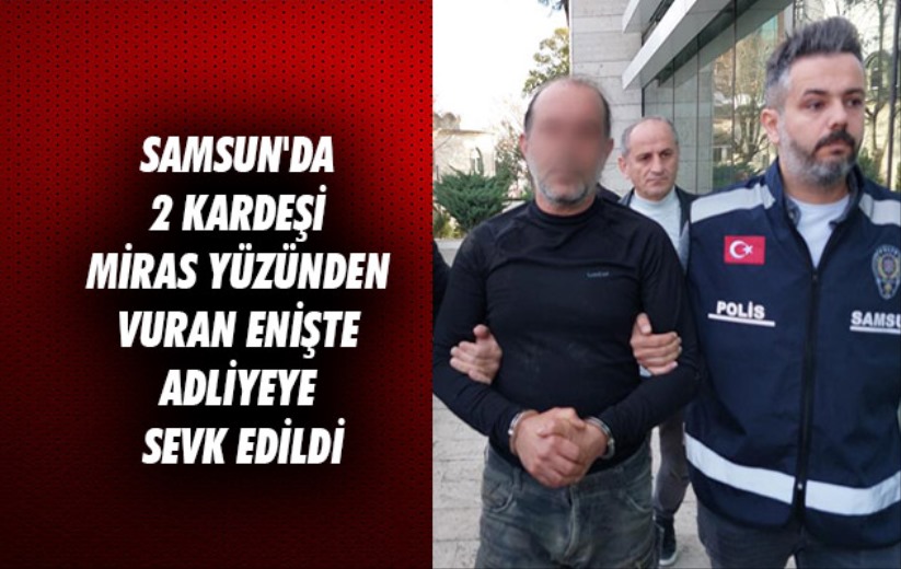 Samsun'da 2 kardeşi miras yüzünden vuran enişte adliyeye sevk edildi