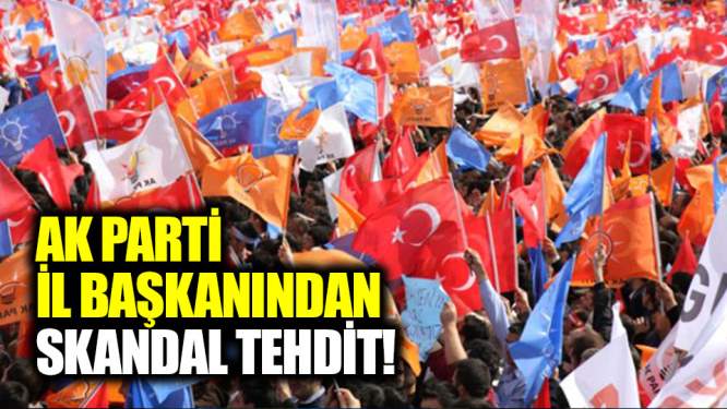 AK Parti İl Başkanından skandal tehdit!