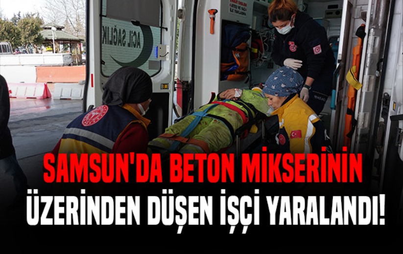 Samsun'da beton mikserinin üzerinden düşen işçi yaralandı!