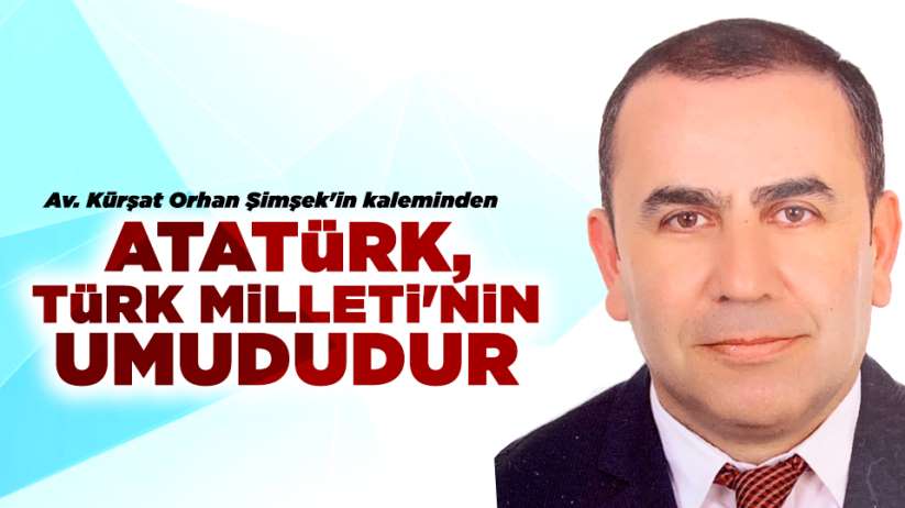 Kürşat Orhan Şimşek'in kaleminden...ATATÜRK, TÜRK MİLLETİ'NİN UMUDUDUR