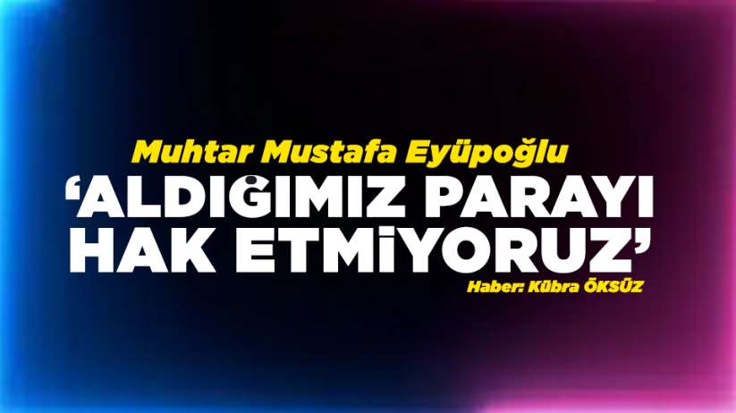 Muhtar Mustafa Eyüpoğlu:' Aldığımız parayı hak etmiyoruz'