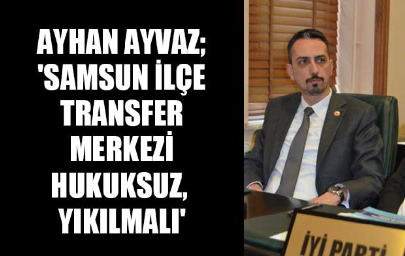 Ayhan Ayvaz; 'Samsun İlçe Transfer Merkezi hukuksuz, yıkılmalı'