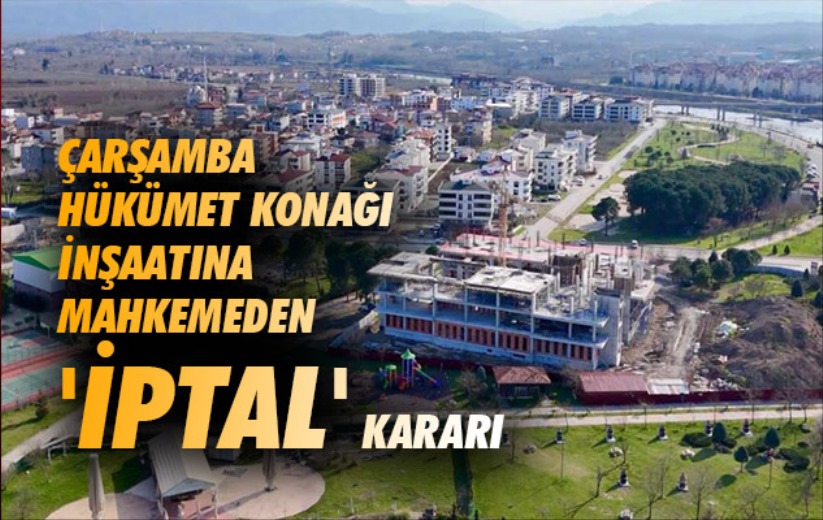 Çarşamba Hükümet Konağı inşaatına mahkemeden 'iptal' kararı