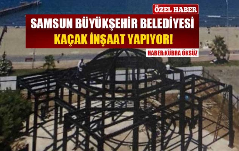 Samsun Büyükşehir Belediyesi kaçak inşaat yapıyor!