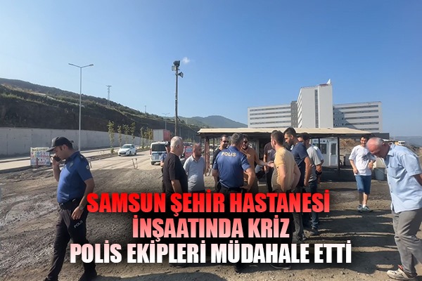 Samsun Şehir Hastanesi inşaatında kriz. Polis ekipleri müdahale etti