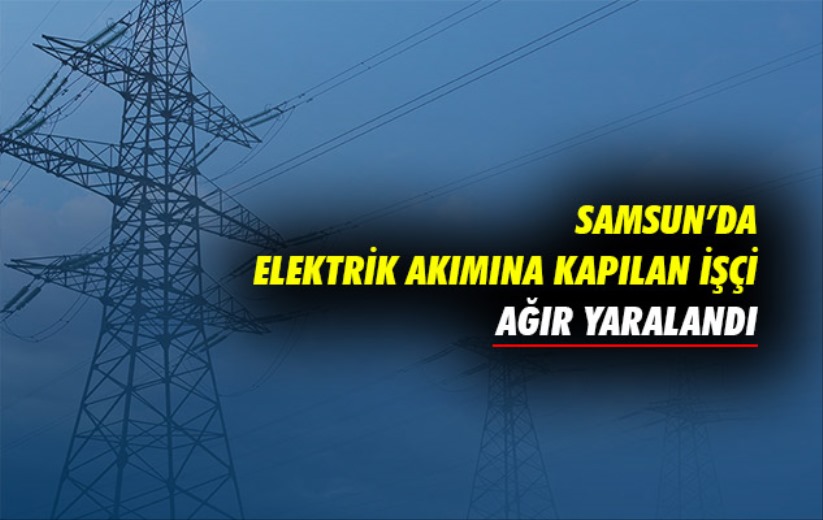 Samsun'da elektrik akımına kapılan işçi ağır yaralandı