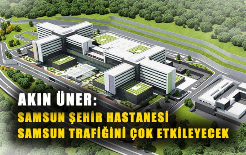 AKIN ÜNER: SAMSUN ŞEHİR HASTANESİ SAMSUN TRAFİĞİNİ ÇOK ETKİLEYECEK