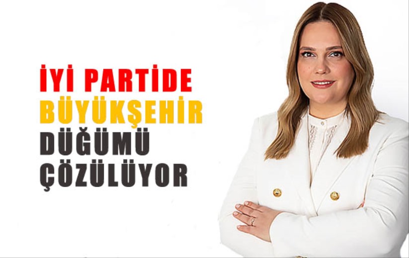 İYİ PARTİDE BÜYÜKŞEHİR DÜĞÜMÜ ÇÖZÜLÜYOR