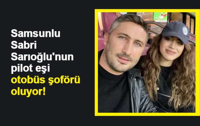 Samsunlu Sabri Sarıoğlu'nun pilot eşi otobüs şoförü oluyor!