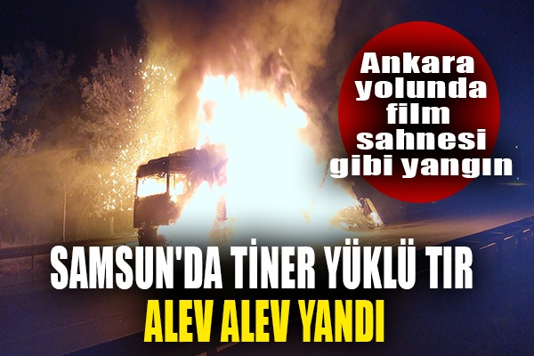 Samsun'da tiner yüklü tır alev alev yanıyor