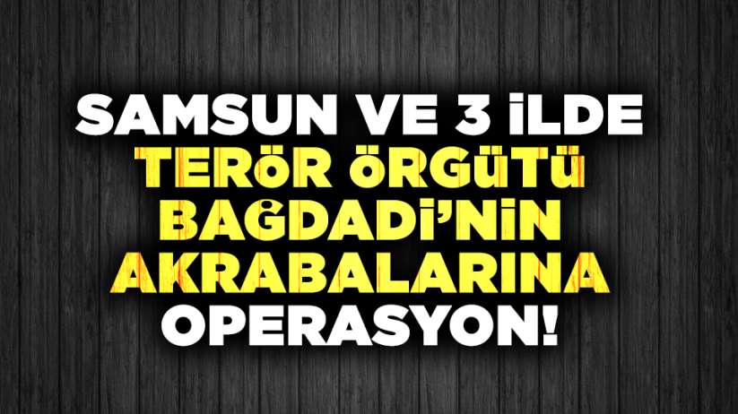  Samsun ve 3 ilde Terör Örgütü lideri Bağdadi'nin akrabalarına operasyon!