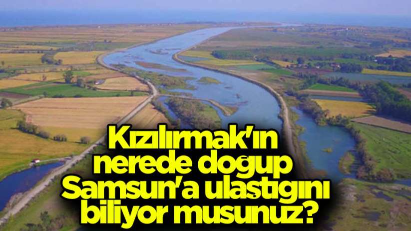 Kızılırmak'ın nerede doğup Samsun'a ulaştığını biliyor musunuz?