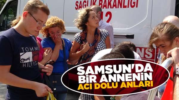 Samsun'da bir annenin acı dolu anları