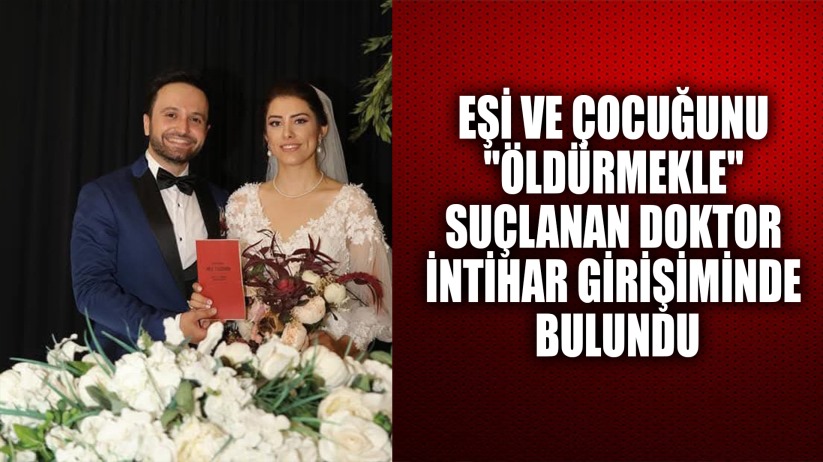 Eşi ve çocuğunu 'öldürmekle' suçlanan doktor intihar girişiminde bulundu