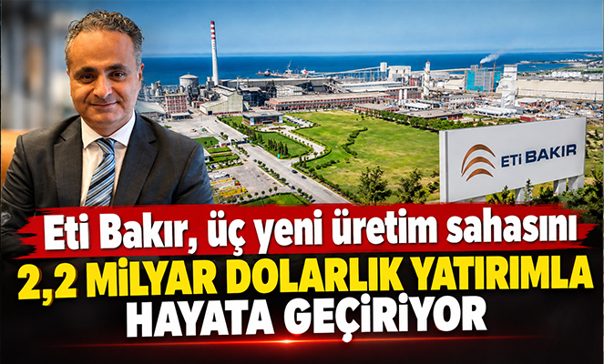 Eti Bakır, üç yeni üretim sahasını 2,2 milyar dolarlık yatırımla hayata geçiriyor