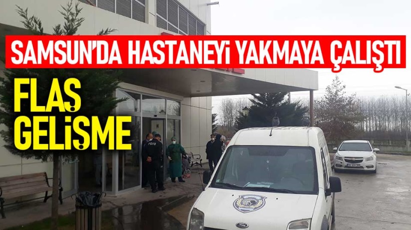 Samsun'da hastaneyi yakmaya çalıştı! Flaş gelişme