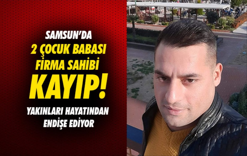 Samsun'da 2 çocuk babası firma sahibi kayıp: Yakınları hayatından endişe ediliyor