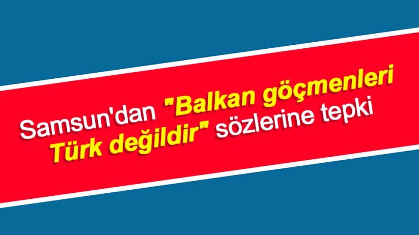 Samsun'dan 'Balkan göçmenleri Türk değildir' sözlerine tepki