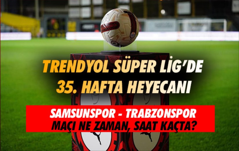 Trendyol Süper Lig'de 35. hafta heyecanı: Samsunspor-Trabzonspor maçı ne zaman?