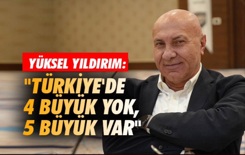 Yüksel Yıldırım: 'Türkiye'de 4 büyük yok, 5 büyük var'