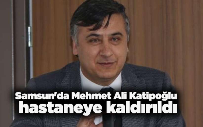 Samsun'da Mehmet Ali Katipoğlu hastaneye kaldırıldı