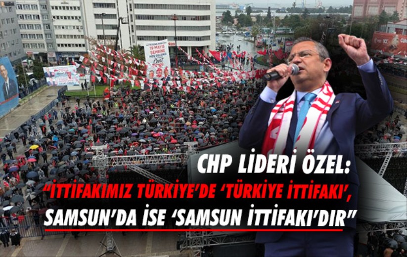 CHP Lideri Özel: 'İttifakımız 'Türkiye İttifakı', Samsun'da ise 'Samsun İttifakı'dır'
