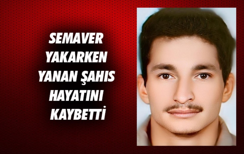 Semaver yakarken yanan şahıs hayatını kaybetti