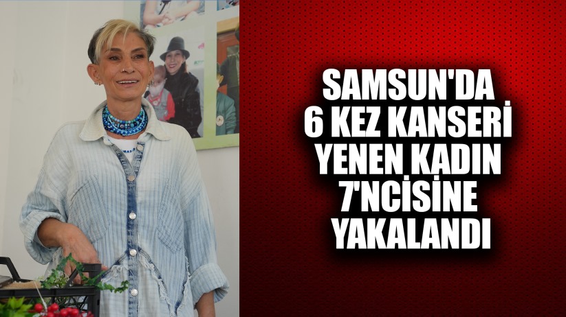 Samsun'da 6 kez kanseri yenen kadın 7'ncisine yakalandı
