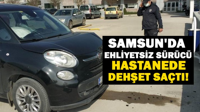 Samsun'da ehliyetsiz sürücü hastanede dehşet saçtı!