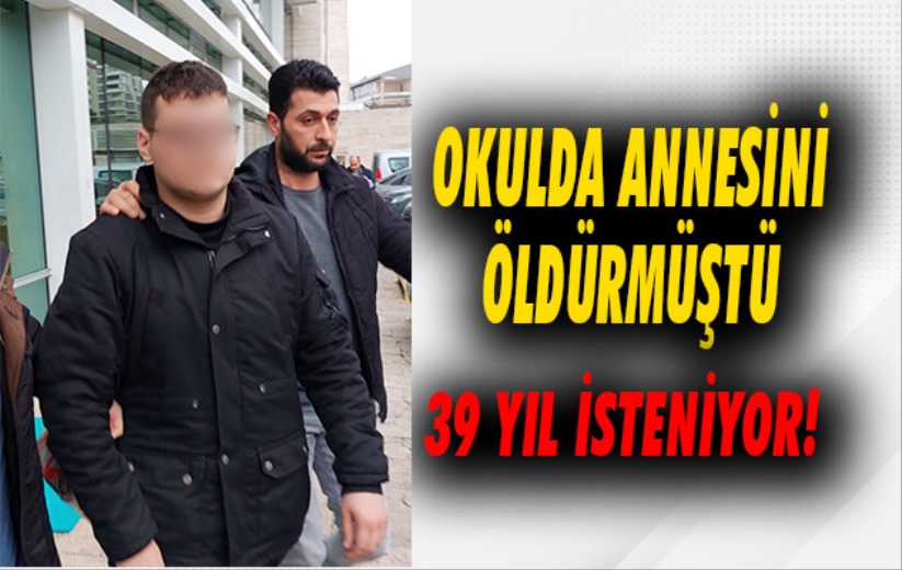 Okulda annesini öldürmüştü: 39 yıla kadar hapsi isteniyor