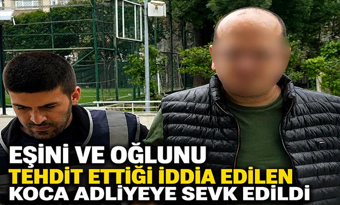 Eşini ve oğlunu tehdit ettiği iddia edilen koca adliyeye sevk edildi