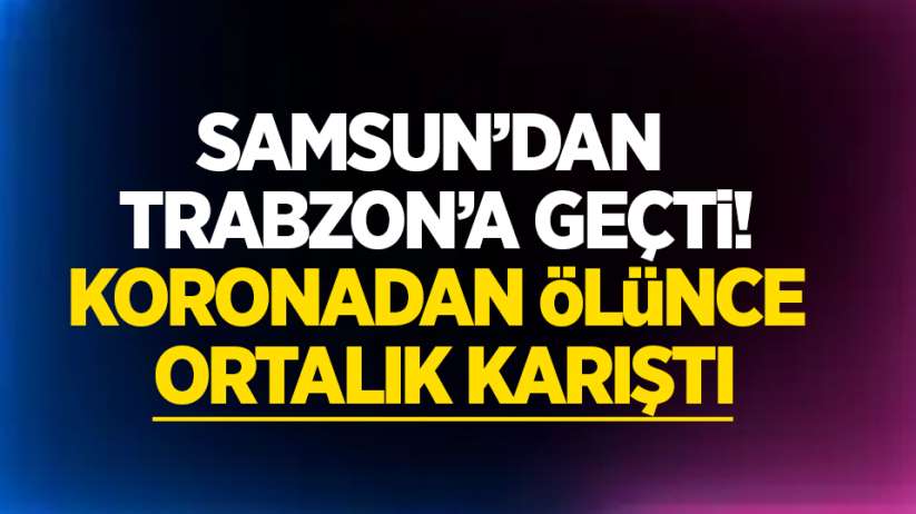 Samsun'dan Trabzon'a geçti koronadan ölünce ortalık karıştı 