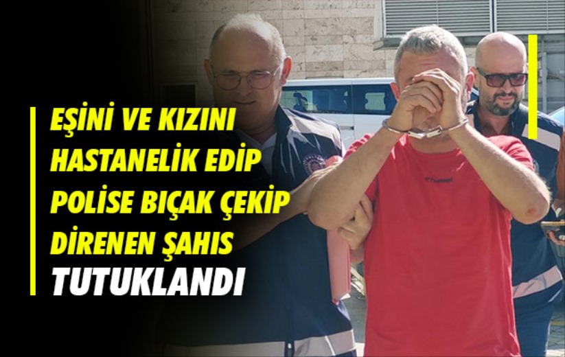 Eşini ve kızını hastanelik edip polise bıçak çekip direnen şahıs tutuklandı