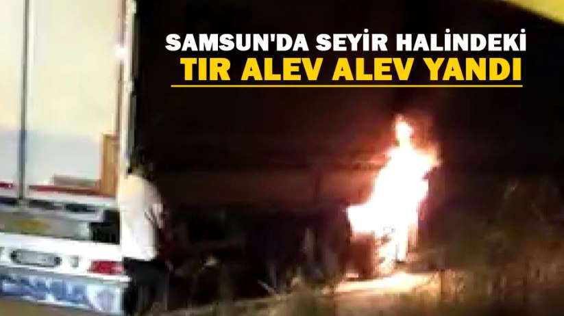 Samsun'da seyir halindeki tır alev alev yandı