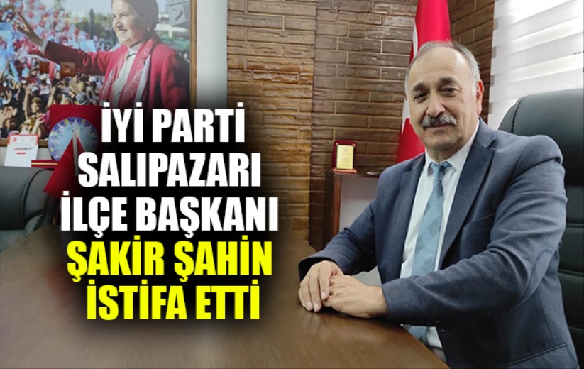 İYİ Parti Salıpazarı İlçe Başkanı Şakir Şahin istifa etti