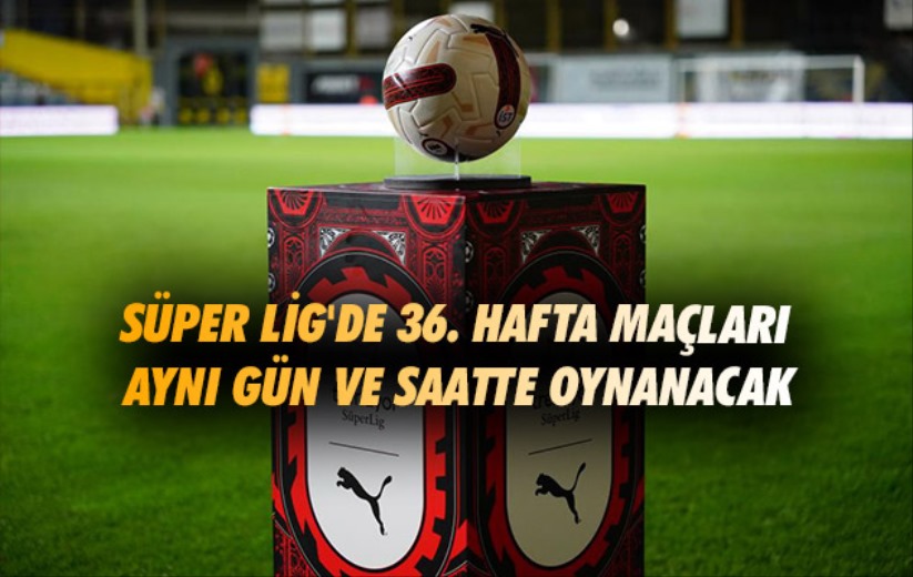 Süper Lig'de 36. hafta maçları aynı gün ve saatte oynanacak