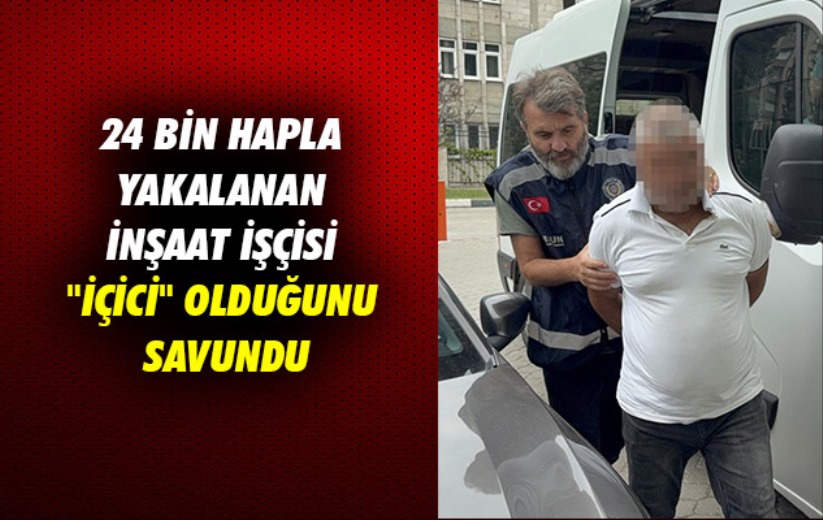 24 bin hapla yakalanan inşaat işçisi 'içici' olduğunu savundu
