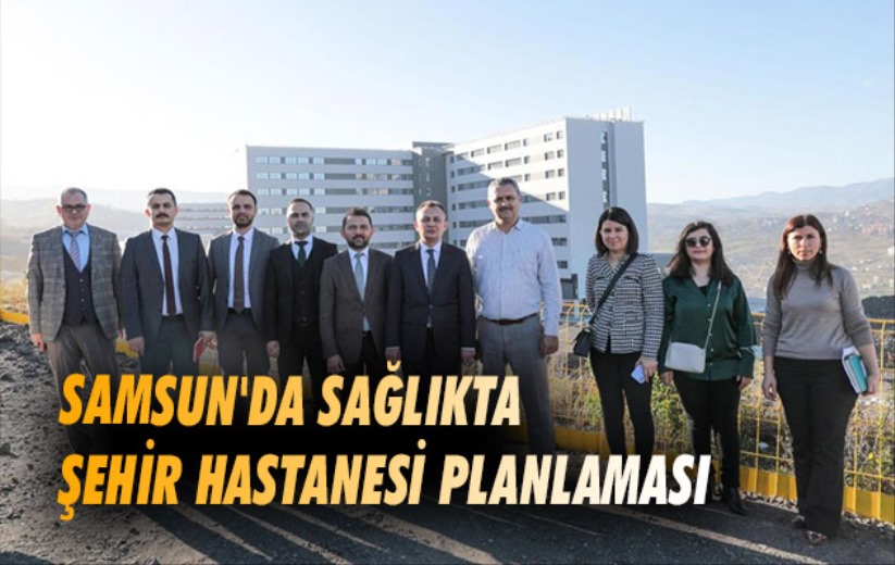Samsun'da sağlıkta Şehir Hastanesi planlaması