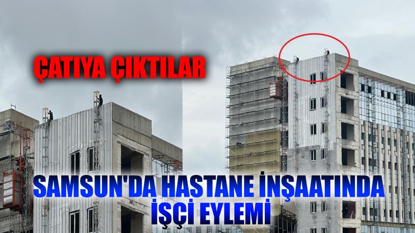 Samsun'da hastane inşaatında işçi eylemi: Çatıya çıktılar