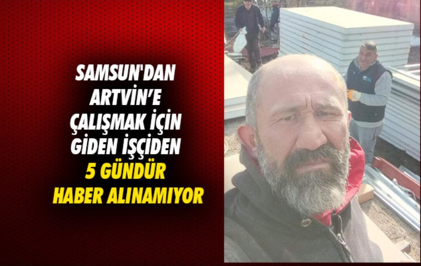 Samsun'dan Artvin'e çalışmak için giden işçiden 5 gündür haber alınamıyor