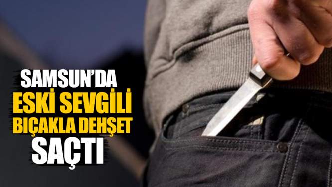 Samsun Haberleri: Samsun'da Eski Sevgili Bıçakla Dehşet Saçtı!