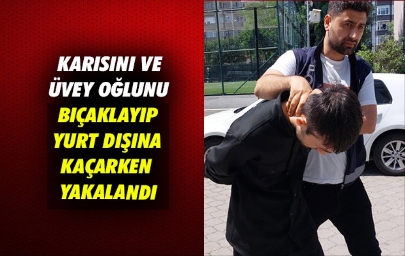 Samsun'da karısını ve üvey oğlunu bıçaklayıp yurt dışına kaçarken yakalandı