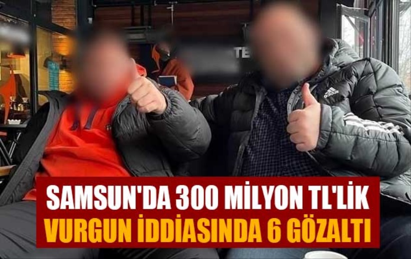 Samsun'da 300 milyon TL'lik vurgun iddiasında 6 gözaltı