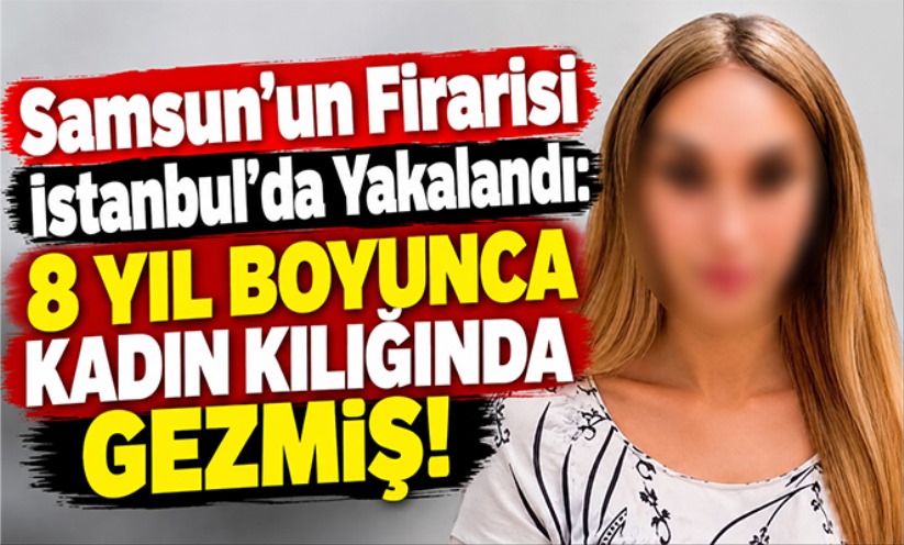 Samsun'un Firarisi İstanbul'da Yakalandı: 8 Yıl Boyunca Kadın Kılığında Gezmiş!