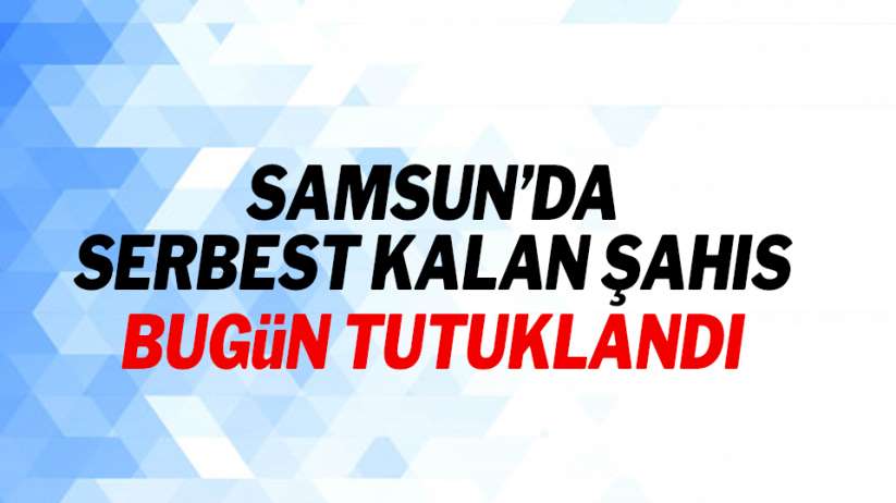Samsun'da serbest kalan şahıs bugün tutuklandı