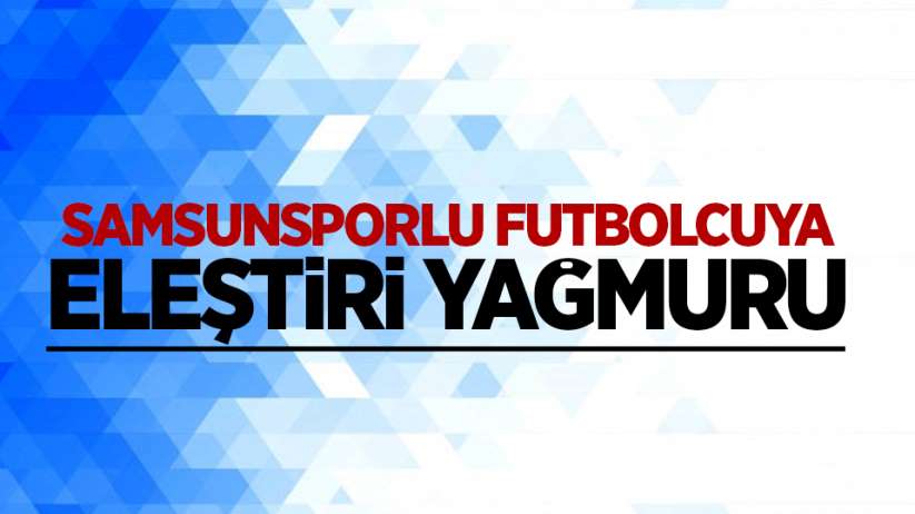 Samsunsporlu futbolcuya eleştiri yağmuru