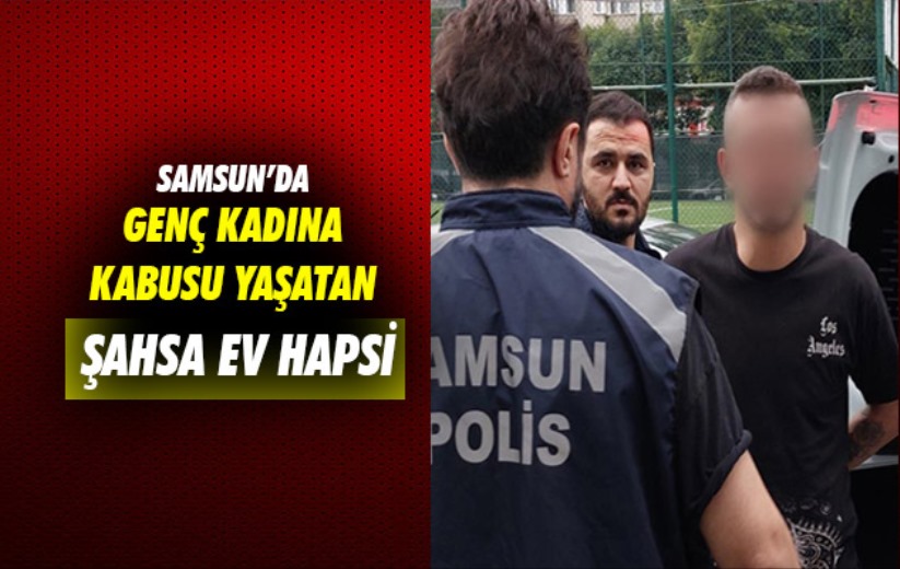 Samsun'da genç kadına kabusu yaşatan şahsa ev hapsi